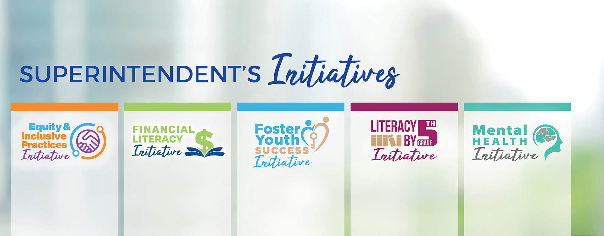 Superintendent's Initiatives. Equity and Inclusive Practices. Financial Literacy. Foster Youth Success. Literacy by Fifth Grade. Mental Health.